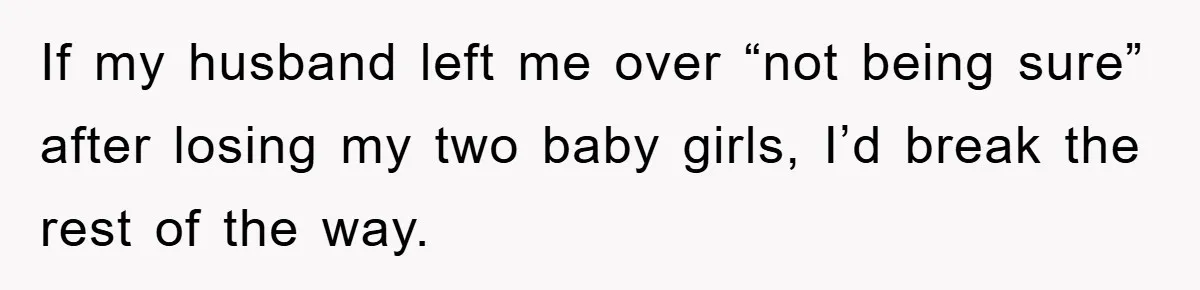 If my husband left me over “not being sure” after losing my two baby girls, I’d break the rest of the way.