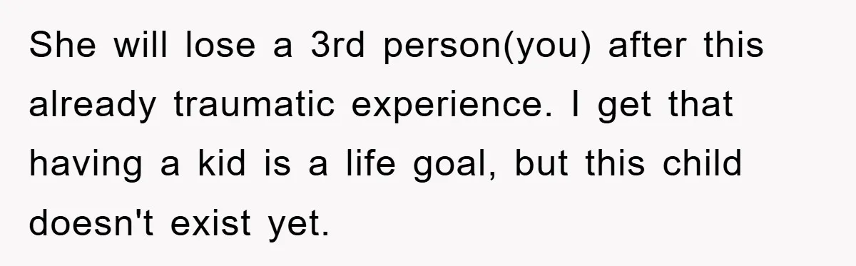 She will lose a 3rd person(you) after this already traumatic experience. I get that having a kid is a life goal, but this child doesn't exist yet.