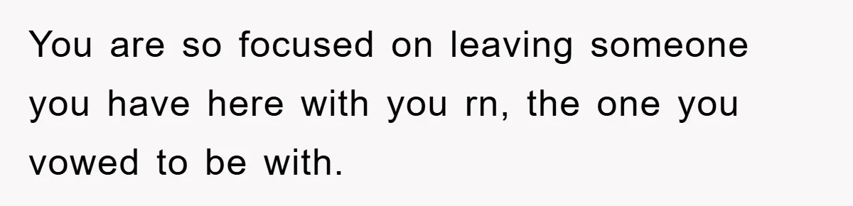 You are so focused on leaving someone you have here with you rn, the one you vowed to be with.