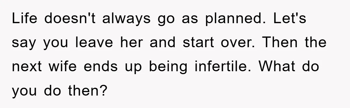 Life doesn't always go as planned. Let's say you leave her and start over. Then the next wife ends up being infertile. What do you do then?