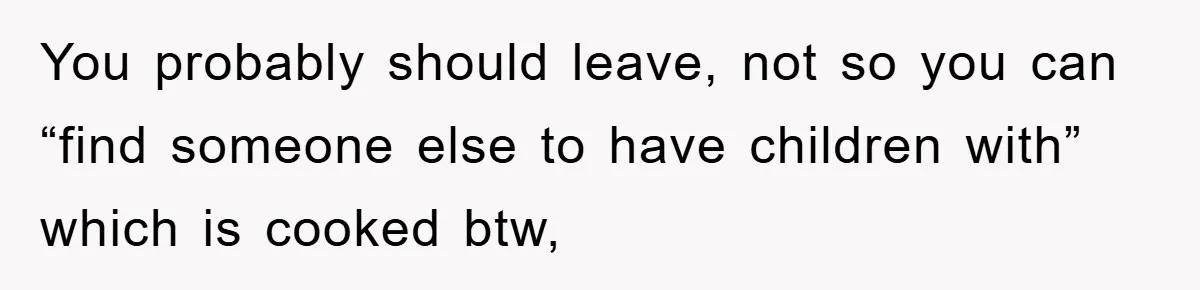 You probably should leave, not so you can “find someone else to have children with” which is cooked btw,