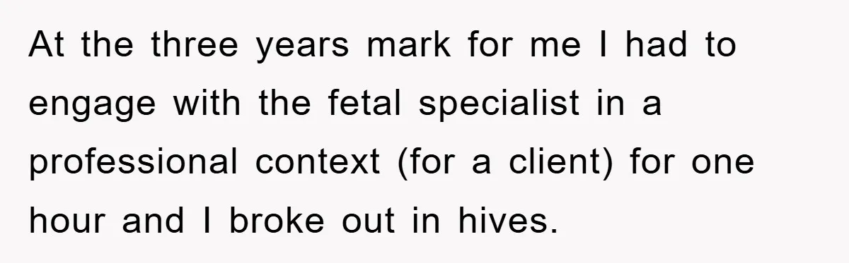 At the three years mark for me I had to engage with the fetal specialist in a professional context (for a client) for one hour and I broke out in...