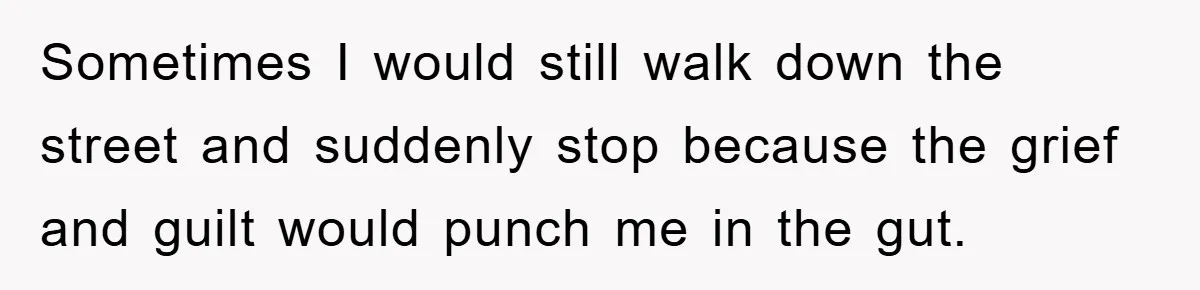 Sometimes I would still walk down the street and suddenly stop because the grief and guilt would punch me in the gut.