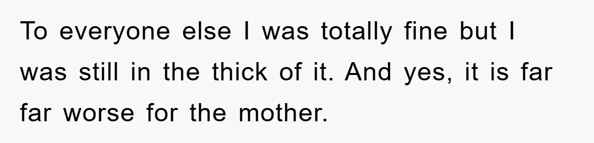 To everyone else I was totally fine but I was still in the thick of it. And yes, it is far far worse for the mother.
