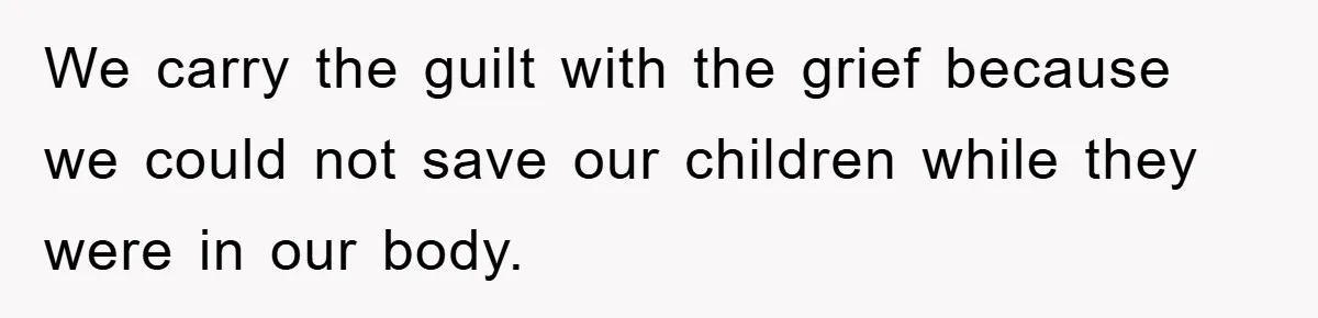 We carry the guilt with the grief because we could not save our children while they were in our body.