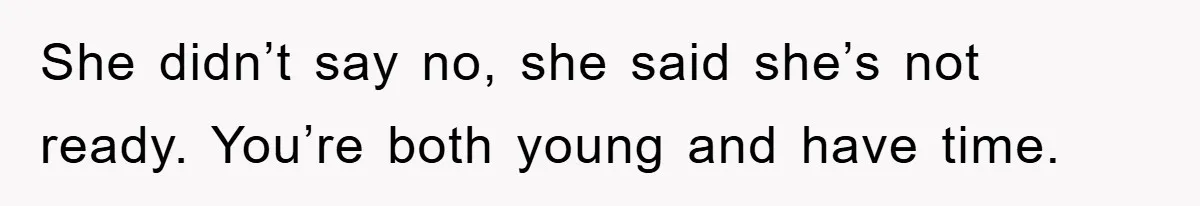 She didn’t say no, she said she’s not ready. You’re both young and have time.