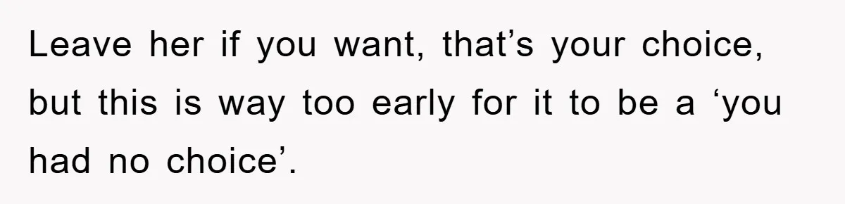 Leave her if you want, that’s your choice, but this is way too early for it to be a ‘you had no choice’.