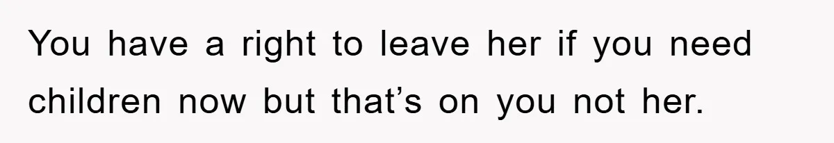 You have a right to leave her if you need children now but that’s on you not her.