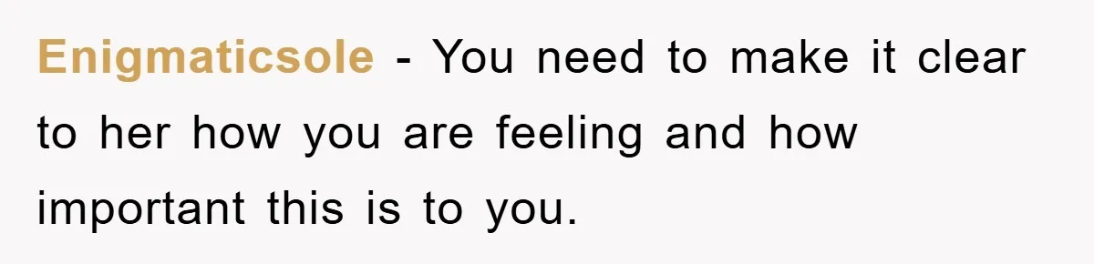 Enigmaticsole − You need to make it clear to her how you are feeling and how important this is to you.