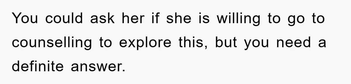 You could ask her if she is willing to go to counselling to explore this, but you need a definite answer.