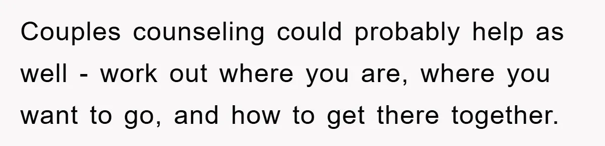 Couples counseling could probably help as well - work out where you are, where you want to go, and how to get there together.