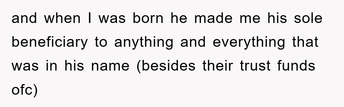 and when I was born he made me his sole beneficiary to anything and everything that was in his name (besides their trust funds ofc)