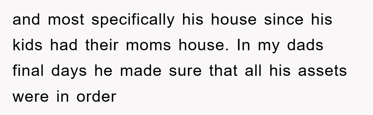 and most specifically his house since his kids had their moms house. In my dads final days he made sure that all his assets were in order