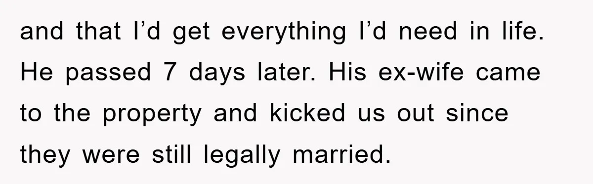 and that I’d get everything I’d need in life. He passed 7 days later. His ex-wife came to the property and kicked us out since they were still legally married.