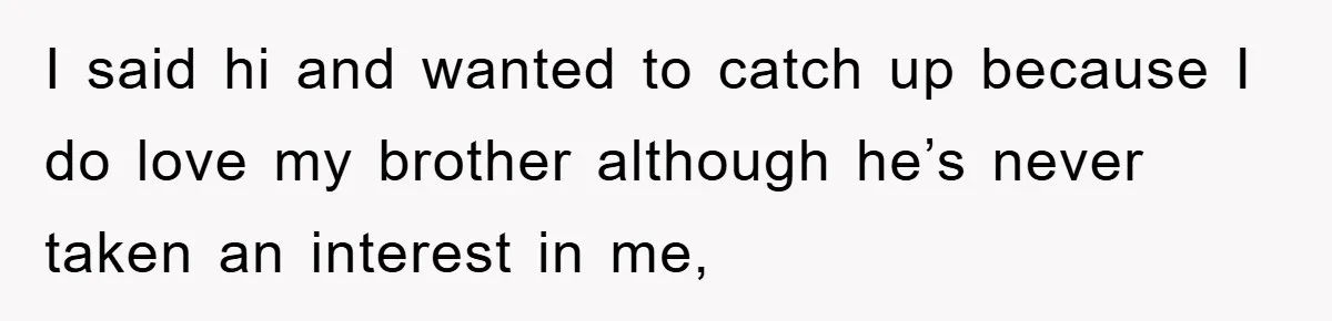 I said hi and wanted to catch up because I do love my brother although he’s never taken an interest in me,