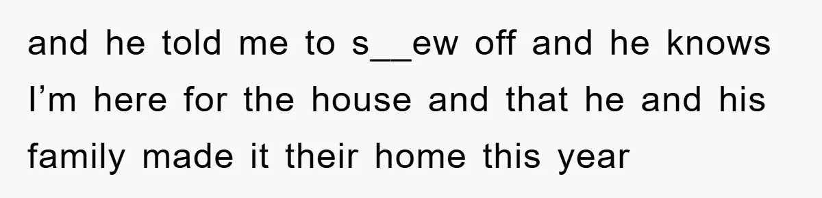 and he told me to s__ew off and he knows I’m here for the house and that he and his family made it their home this year