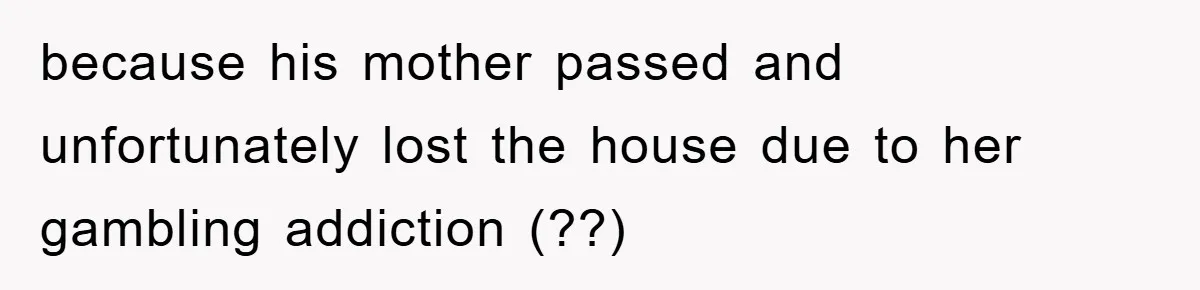 because his mother passed and unfortunately lost the house due to her gambling addiction (??)