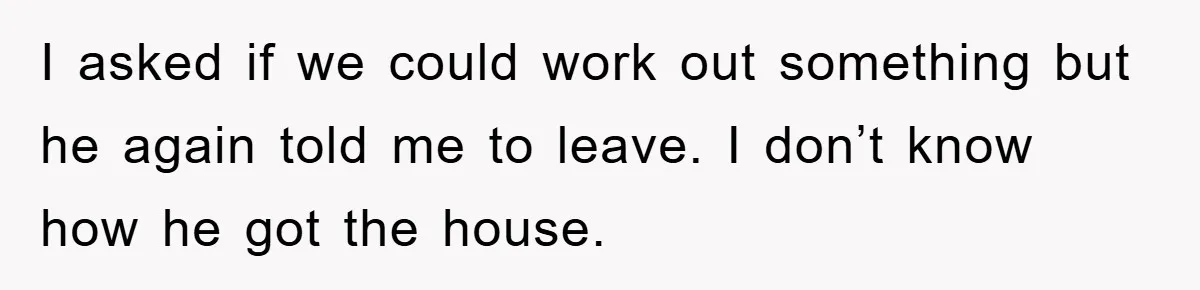 I asked if we could work out something but he again told me to leave. I don’t know how he got the house.