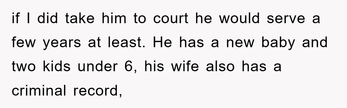 if I did take him to court he would serve a few years at least. He has a new baby and two kids under 6, his wife also has a...