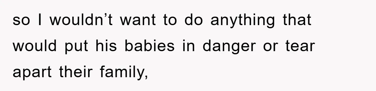 so I wouldn’t want to do anything that would put his babies in danger or tear apart their family,