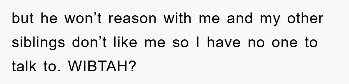 but he won’t reason with me and my other siblings don’t like me so I have no one to talk to. WIBTAH?