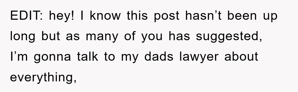 EDIT: hey! I know this post hasn’t been up long but as many of you has suggested, I’m gonna talk to my dads lawyer about everything,