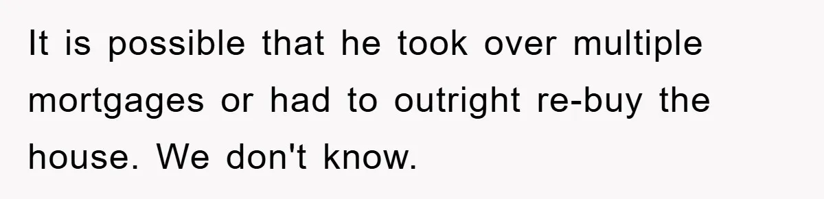 It is possible that he took over multiple mortgages or had to outright re-buy the house. We don't know.