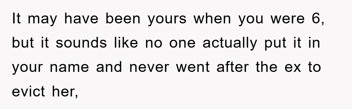 It may have been yours when you were 6, but it sounds like no one actually put it in your name and never went after the ex to evict her,