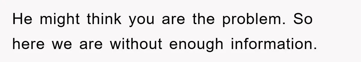 He might think you are the problem. So here we are without enough information.
