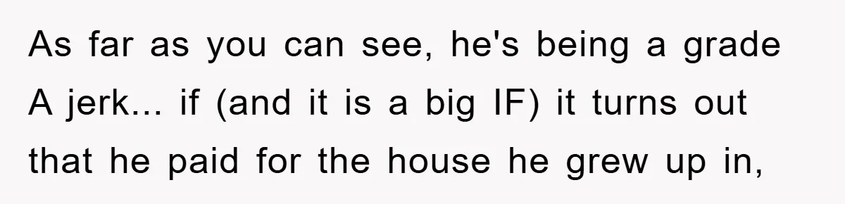 As far as you can see, he's being a grade A jerk... if (and it is a big IF) it turns out that he paid for the house he grew...