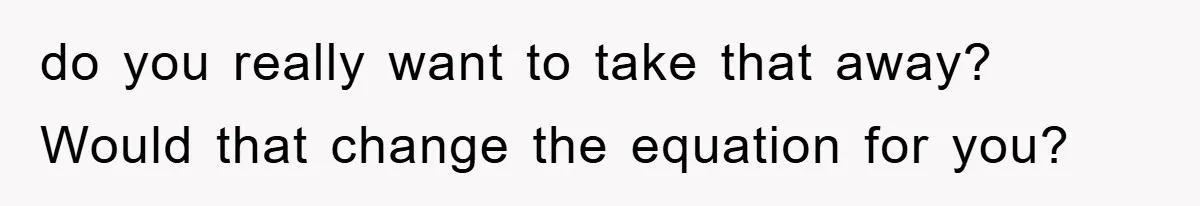 do you really want to take that away? Would that change the equation for you?