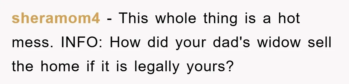 sheramom4 − This whole thing is a hot mess. INFO: How did your dad's widow sell the home if it is legally yours?