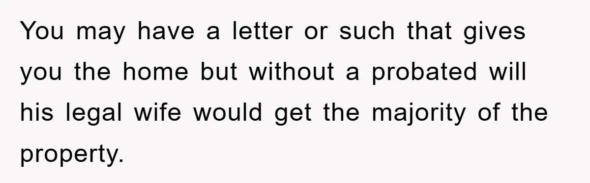 You may have a letter or such that gives you the home but without a probated will his legal wife would get the majority of the property.