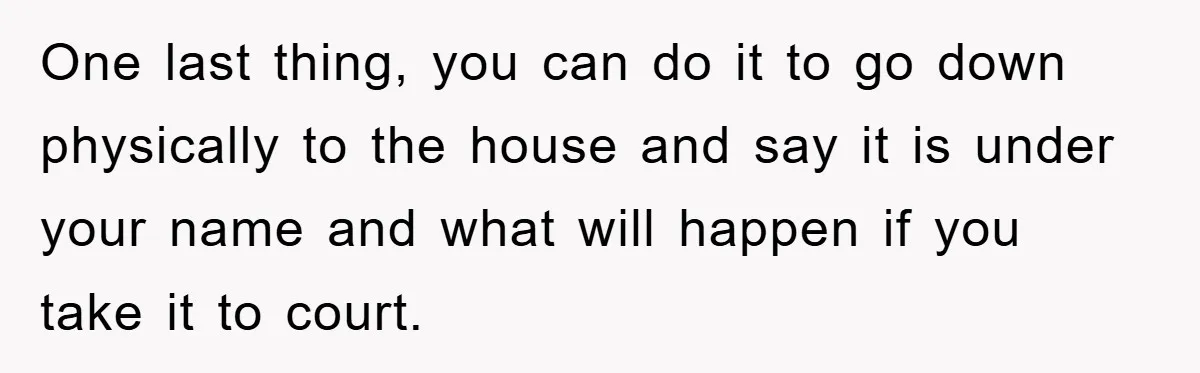 One last thing, you can do it to go down physically to the house and say it is under your name and what will happen if you take it to...