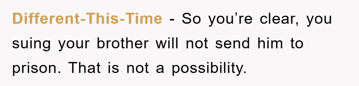 Different-This-Time − So you’re clear, you suing your brother will not send him to prison. That is not a possibility.