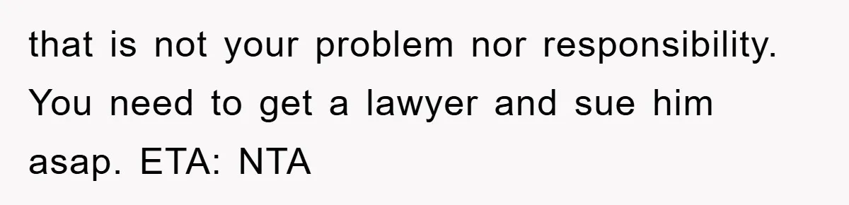 that is not your problem nor responsibility. You need to get a lawyer and sue him asap. ETA: NTA