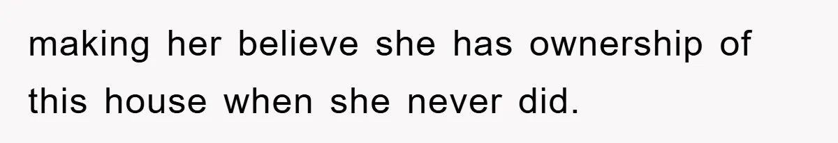 making her believe she has ownership of this house when she never did.