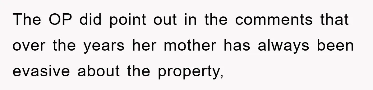 The OP did point out in the comments that over the years her mother has always been evasive about the property,