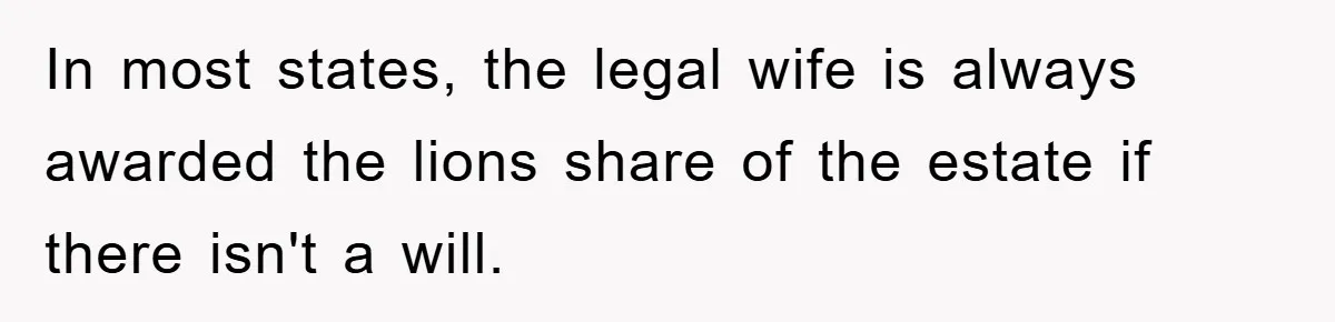 In most states, the legal wife is always awarded the lions share of the estate if there isn't a will.