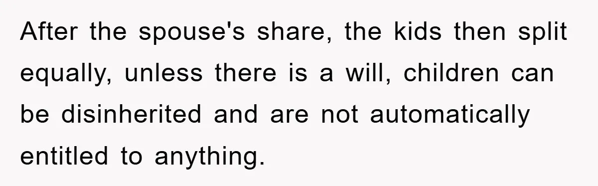 After the spouse's share, the kids then split equally, unless there is a will, children can be disinherited and are not automatically entitled to anything.