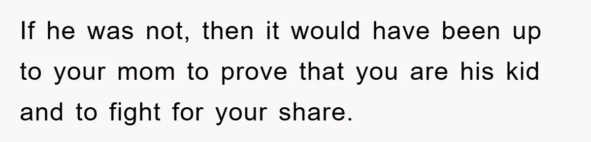 If he was not, then it would have been up to your mom to prove that you are his kid and to fight for your share.