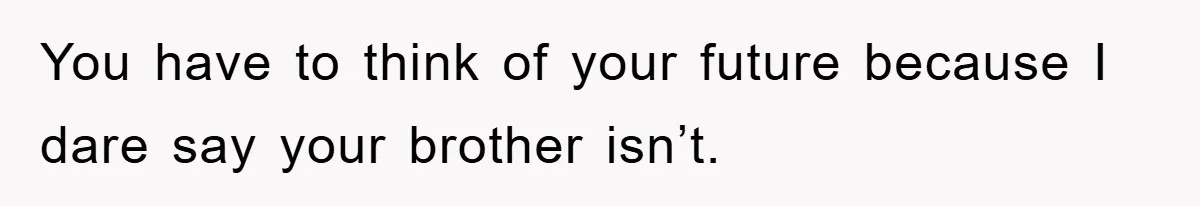 You have to think of your future because I dare say your brother isn’t.