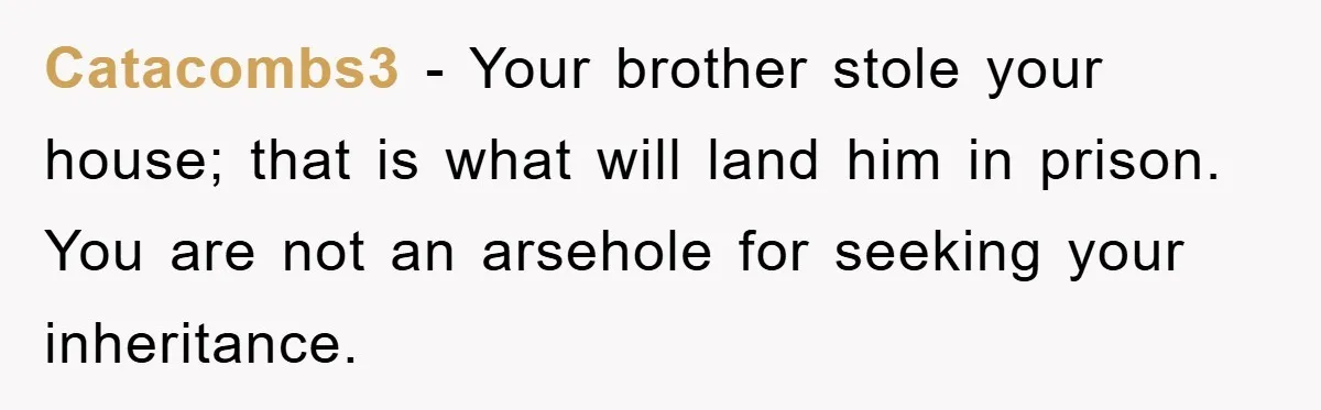 Catacombs3 − Your brother stole your house; that is what will land him in prison. You are not an arsehole for seeking your inheritance.