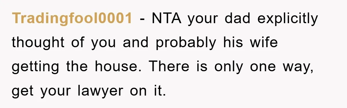 Tradingfool0001 − NTA your dad explicitly thought of you and probably his wife getting the house. There is only one way, get your lawyer on it.