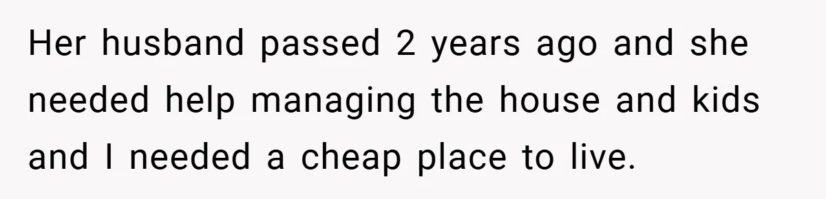 Her husband passed 2 years ago and she needed help managing the house and kids and I needed a cheap place to live.