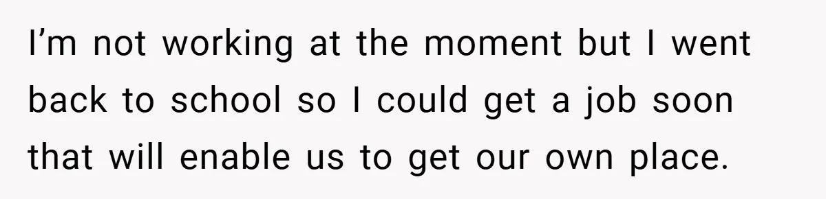 I’m not working at the moment but I went back to school so I could get a job soon that will enable us to get our own place.