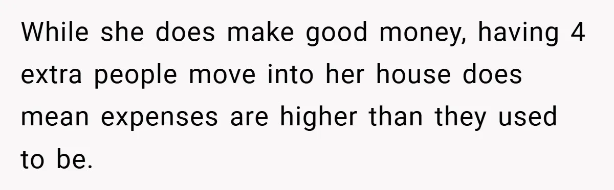 While she does make good money, having 4 extra people move into her house does mean expenses are higher than they used to be.
