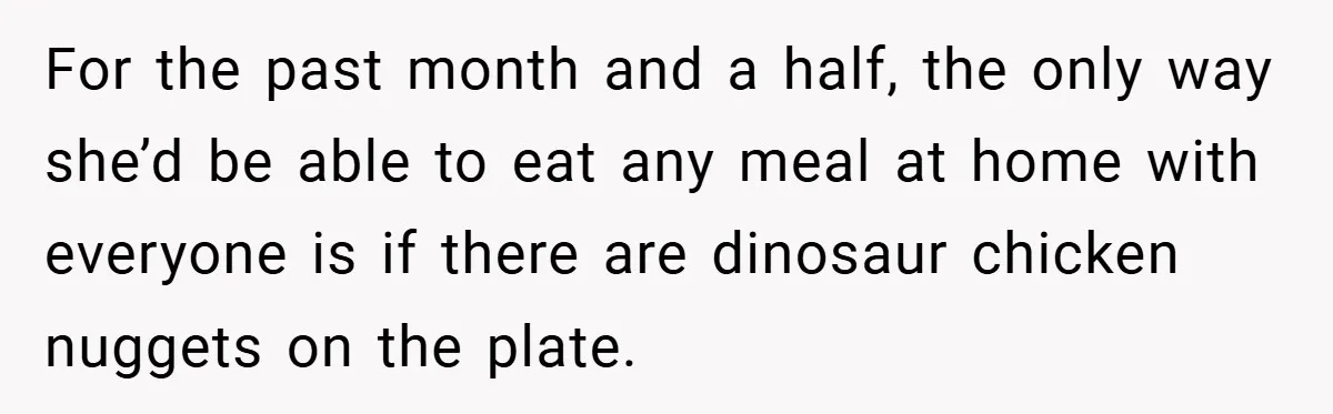 For the past month and a half, the only way she’d be able to eat any meal at home with everyone is if there are dinosaur chicken nuggets on the...