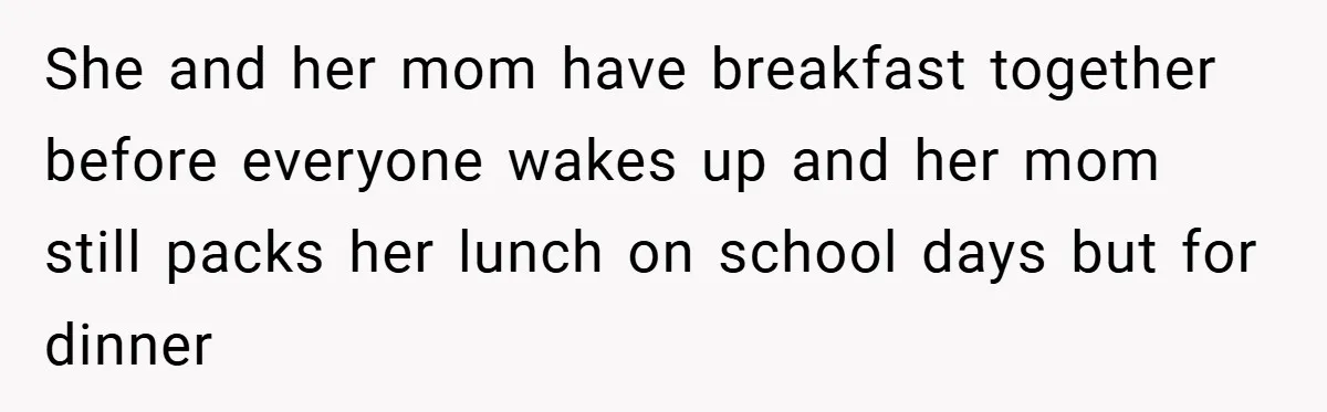 She and her mom have breakfast together before everyone wakes up and her mom still packs her lunch on school days but for dinner