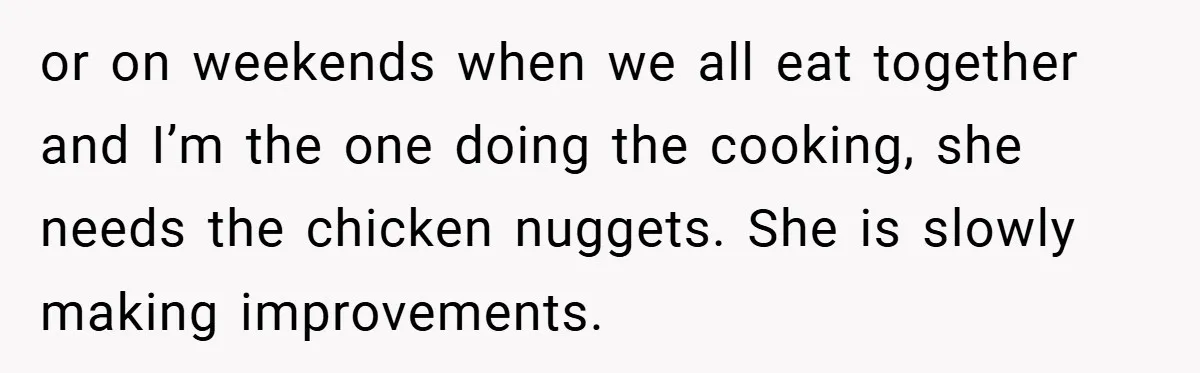 or on weekends when we all eat together and I’m the one doing the cooking, she needs the chicken nuggets. She is slowly making improvements.